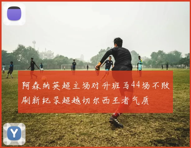 阿森纳英超主场对升班马44场不败刷新纪录超越切尔西王者气质